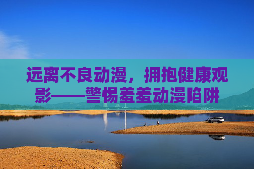 远离不良动漫,拥抱健康观影——警惕羞羞动漫陷阱 远离不良动漫,拥抱健康观影——警惕羞羞动漫陷阱