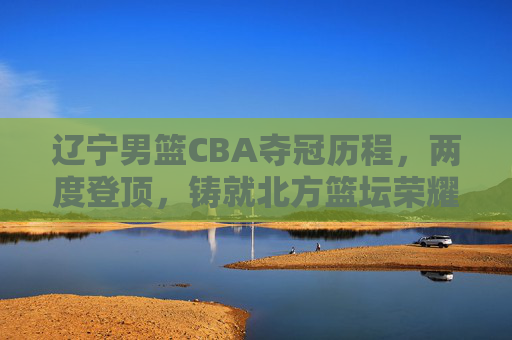 辽宁男篮CBA夺冠历程,两度登顶,铸就北方篮坛荣耀 辽宁男篮CBA夺冠历程,两度登顶,铸就北方篮坛荣耀