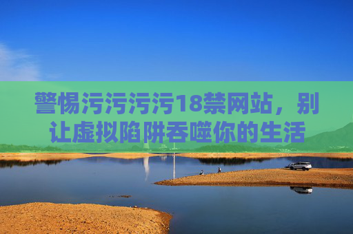 警惕污污污污18禁网站,别让虚拟陷阱吞噬你的生活 警惕污污污污18禁网站,别让虚拟陷阱吞噬你的生活