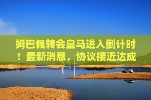姆巴佩转会皇马进入倒计时!最新消息,协议接近达成,转会费或创历史新高 姆巴佩转会皇马进入倒计时!最新消息,协议接近达成,转会费或创历史新高