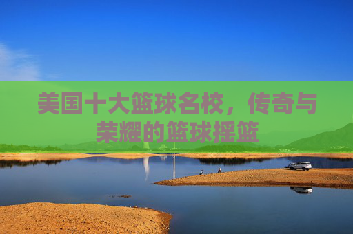 美国十大篮球名校,传奇与荣耀的篮球摇篮 美国十大篮球名校,传奇与荣耀的篮球摇篮