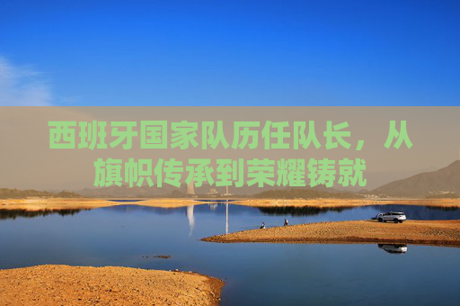 西班牙国家队历任队长，从旗帜传承到荣耀铸就