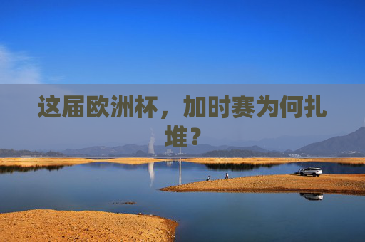 这届欧洲杯,加时赛为何扎堆? 这届欧洲杯,加时赛为何扎堆?
