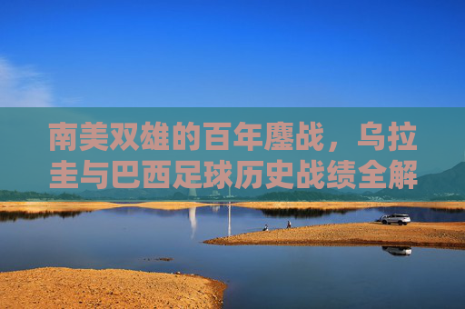 南美双雄的百年鏖战,乌拉圭与巴西足球历史战绩全解析 南美双雄的百年鏖战,乌拉圭与巴西足球历史战绩全解析
