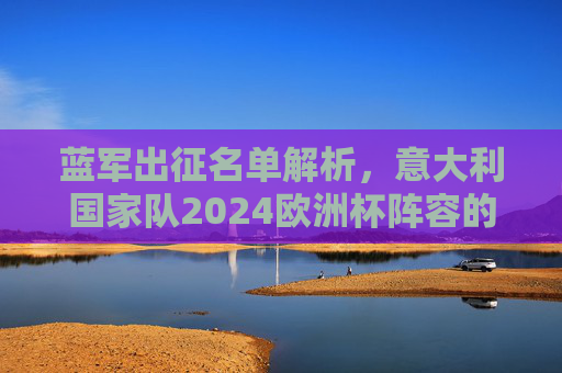 蓝军出征名单解析,意大利国家队2024欧洲杯阵容的传承与革新 蓝军出征名单解析,意大利国家队2024欧洲杯阵容的传承与革新