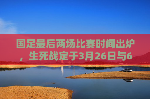 国足最后两场比赛时间出炉，生死战定于3月26日与6月10日，冲击世界杯希望几何？