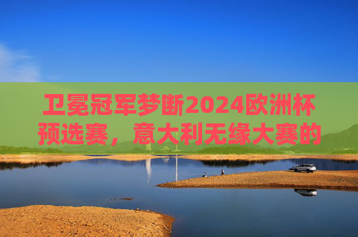 卫冕冠军梦断2024欧洲杯预选赛,意大利无缘大赛的警钟 卫冕冠军梦断2024欧洲杯预选赛,意大利无缘大赛的警钟