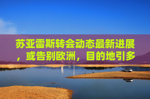 苏亚雷斯转会动态最新进展,或告别欧洲,目的地引多方猜测 苏亚雷斯转会动态最新进展,或告别欧洲,目的地引多方猜测