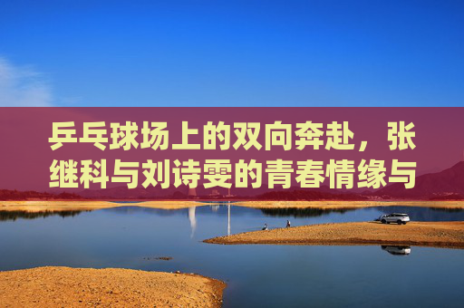 乒乓球场上的双向奔赴,张继科与刘诗雯的青春情缘与人生新章 乒乓球场上的双向奔赴,张继科与刘诗雯的青春情缘与人生新章