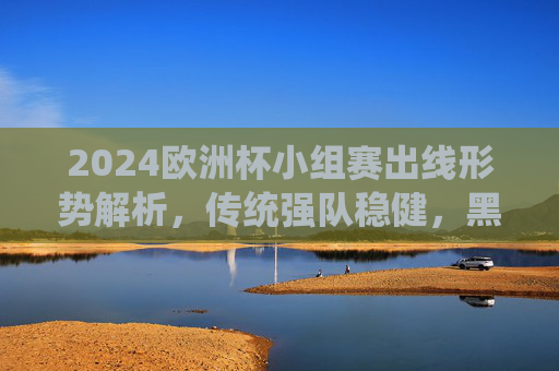 2024欧洲杯小组赛出线形势解析,传统强队稳健,黑马搅局,淘汰赛悬念升级 2024欧洲杯小组赛出线形势解析,传统强队稳健,黑马搅局,淘汰赛悬念升级