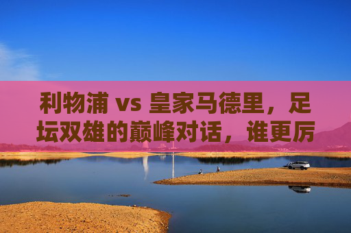 利物浦 vs 皇家马德里，足坛双雄的巅峰对话，谁更厉害？