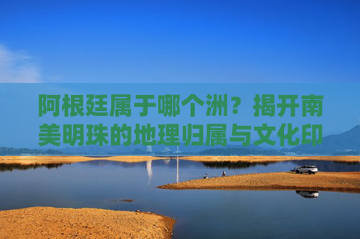 阿根廷属于哪个洲?揭开南美明珠的地理归属与文化印记 阿根廷属于哪个洲?揭开南美明珠的地理归属与文化印记