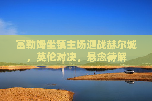 富勒姆坐镇主场迎战赫尔城,英伦对决,悬念待解 富勒姆坐镇主场迎战赫尔城,英伦对决,悬念待解