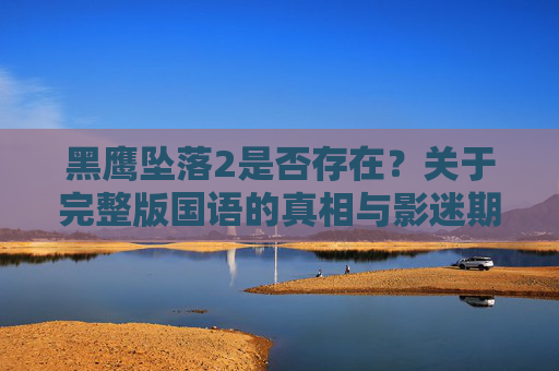 黑鹰坠落2是否存在?关于完整版国语的真相与影迷期待 黑鹰坠落2是否存在?关于完整版国语的真相与影迷期待