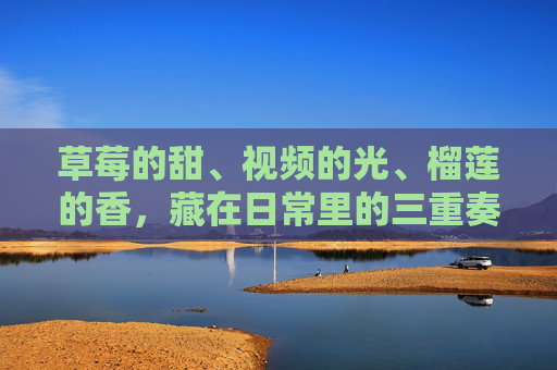 草莓的甜、视频的光、榴莲的香，藏在日常里的三重奏