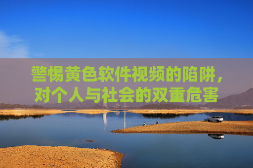 警惕黄色软件视频的陷阱,对个人与社会的双重危害 警惕黄色软件视频的陷阱,对个人与社会的双重危害