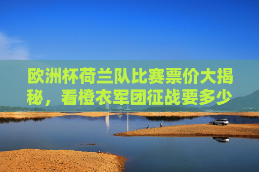 欧洲杯荷兰队比赛票价大揭秘,看橙衣军团征战要多少钱? 欧洲杯荷兰队比赛票价大揭秘,看橙衣军团征战要多少钱?