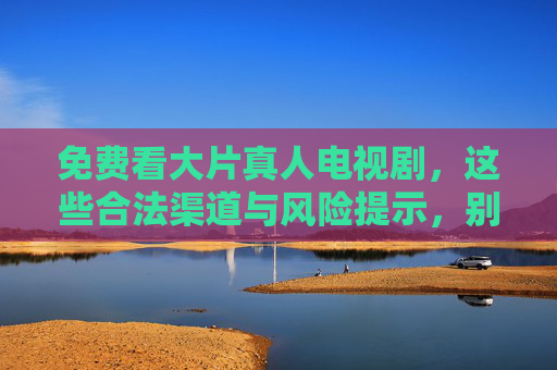 免费看大片真人电视剧,这些合法渠道与风险提示,别让免费坑了自己 免费看大片真人电视剧,这些合法渠道与风险提示,别让免费坑了自己