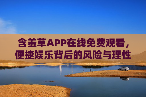 含羞草APP在线免费观看,便捷娱乐背后的风险与理性选择 含羞草APP在线免费观看,便捷娱乐背后的风险与理性选择