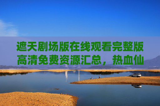 遮天剧场版在线观看完整版高清免费资源汇总,热血仙侠盛宴不容错过! 遮天剧场版在线观看完整版高清免费资源汇总,热血仙侠盛宴不容错过!