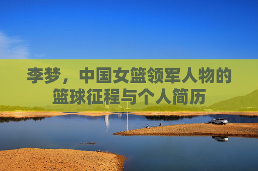 李梦,中国女篮领军人物的篮球征程与个人简历 李梦,中国女篮领军人物的篮球征程与个人简历