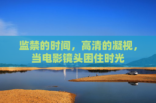 监禁的时间,高清的凝视,当电影镜头困住时光 监禁的时间,高清的凝视,当电影镜头困住时光