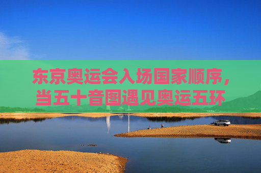 东京奥运会入场国家顺序,当五十音图遇见奥运五环 东京奥运会入场国家顺序,当五十音图遇见奥运五环