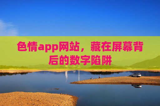 色情app网站,藏在屏幕背后的数字陷阱 色情app网站,藏在屏幕背后的数字陷阱