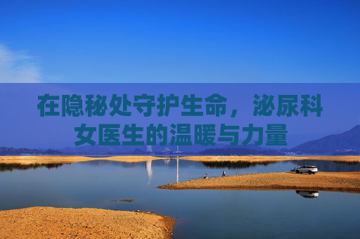 在隐秘处守护生命,泌尿科女医生的温暖与力量 在隐秘处守护生命,泌尿科女医生的温暖与力量
