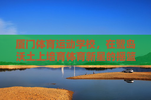 厦门体育运动学校,在鹭岛沃土上培育体育新星的摇篮 厦门体育运动学校,在鹭岛沃土上培育体育新星的摇篮