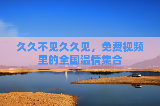 久久不见久久见,免费视频里的全国温情集合 久久不见久久见,免费视频里的全国温情集合