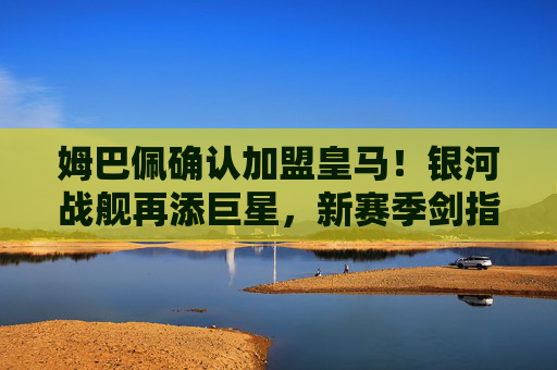姆巴佩确认加盟皇马！银河战舰再添巨星，新赛季剑指欧冠王座