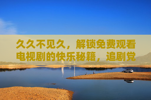 久久不见久,解锁免费观看电视剧的快乐秘籍,追剧党速码! 久久不见久,解锁免费观看电视剧的快乐秘籍,追剧党速码!