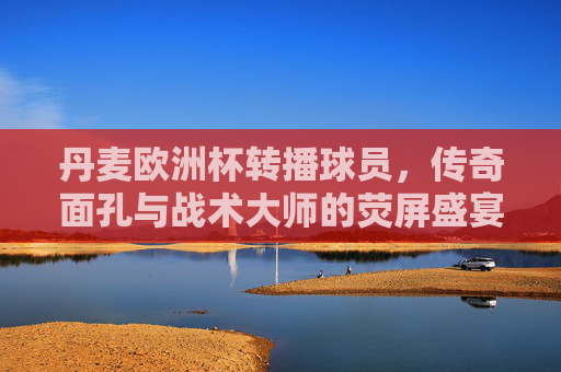 丹麦欧洲杯转播球员,传奇面孔与战术大师的荧屏盛宴 丹麦欧洲杯转播球员,传奇面孔与战术大师的荧屏盛宴