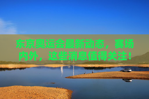 东京奥运会最新动态,赛场内外,这些消息值得关注! 东京奥运会最新动态,赛场内外,这些消息值得关注!