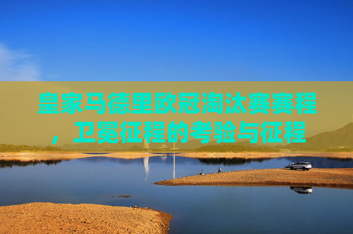 皇家马德里欧冠淘汰赛赛程,卫冕征程的考验与征程 皇家马德里欧冠淘汰赛赛程,卫冕征程的考验与征程