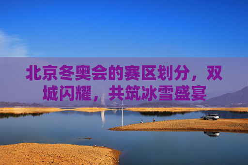 北京冬奥会的赛区划分,双城闪耀,共筑冰雪盛宴 北京冬奥会的赛区划分,双城闪耀,共筑冰雪盛宴