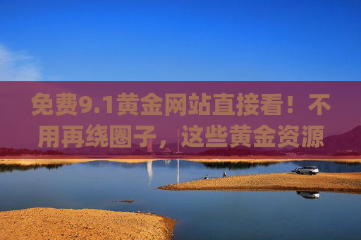 免费9.1黄金网站直接看!不用再绕圈子,这些黄金资源一键get 免费9.1黄金网站直接看!不用再绕圈子,这些黄金资源一键get
