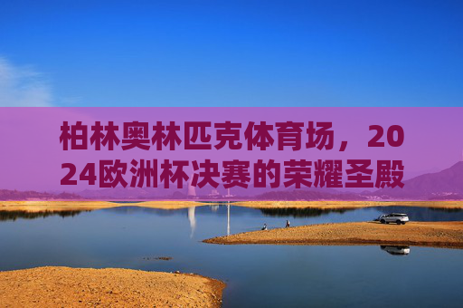 柏林奥林匹克体育场,2024欧洲杯决赛的荣耀圣殿 柏林奥林匹克体育场,2024欧洲杯决赛的荣耀圣殿