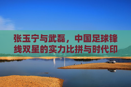 张玉宁与武磊，中国足球锋线双星的实力比拼与时代印记
