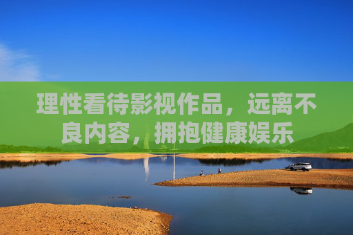 理性看待影视作品,远离不良内容,拥抱健康娱乐 理性看待影视作品,远离不良内容,拥抱健康娱乐