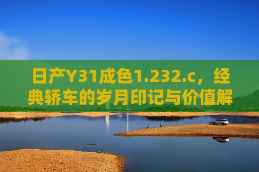 日产Y31成色1.232.c,经典轿车的岁月印记与价值解码 日产Y31成色1.232.c,经典轿车的岁月印记与价值解码