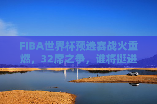 FIBA世界杯预选赛战火重燃,32席之争,谁将挺进篮球最高舞台? FIBA世界杯预选赛战火重燃,32席之争,谁将挺进篮球最高舞台?