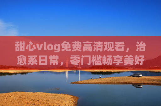 甜心vlog免费高清观看,治愈系日常,零门槛畅享美好时光 甜心vlog免费高清观看,治愈系日常,零门槛畅享美好时光