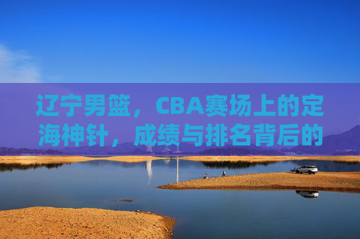 辽宁男篮,CBA赛场上的定海神针,成绩与排名背后的冠军底蕴 辽宁男篮,CBA赛场上的定海神针,成绩与排名背后的冠军底蕴