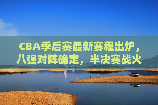 CBA季后赛最新赛程出炉，八强对阵确定，半决赛战火将燃