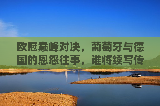 欧冠巅峰对决,葡萄牙与德国的恩怨往事,谁将续写传奇? 欧冠巅峰对决,葡萄牙与德国的恩怨往事,谁将续写传奇?