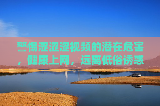 警惕涩涩涩视频的潜在危害，健康上网，远离低俗诱惑
