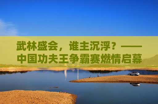 武林盛会,谁主沉浮?——中国功夫王争霸赛燃情启幕 武林盛会,谁主沉浮?——中国功夫王争霸赛燃情启幕