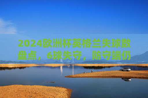 2024欧洲杯英格兰失球数盘点,6球失守,防守端仍有提升空间 2024欧洲杯英格兰失球数盘点,6球失守,防守端仍有提升空间